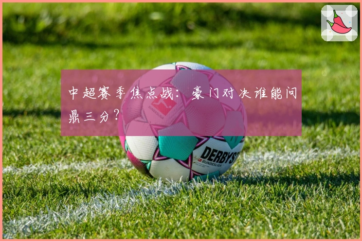 中超赛季焦点战：豪门对决谁能问鼎三分？