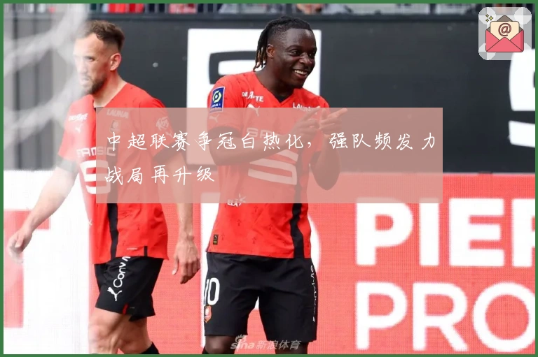 中超联赛争冠白热化，强队频发力战局再升级