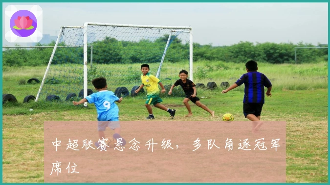 中超联赛悬念升级，多队角逐冠军席位