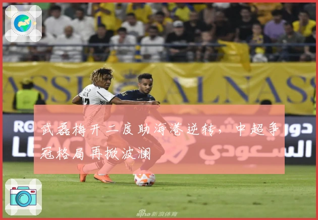 武磊梅开二度助海港逆转，中超争冠格局再掀波澜