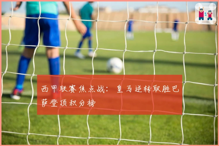西甲联赛焦点战：皇马逆转取胜巴萨登顶积分榜