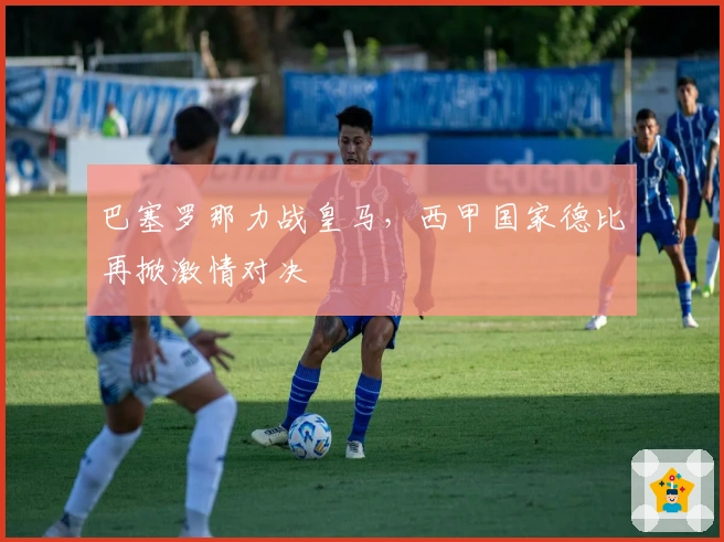 巴塞罗那力战皇马，西甲国家德比再掀激情对决