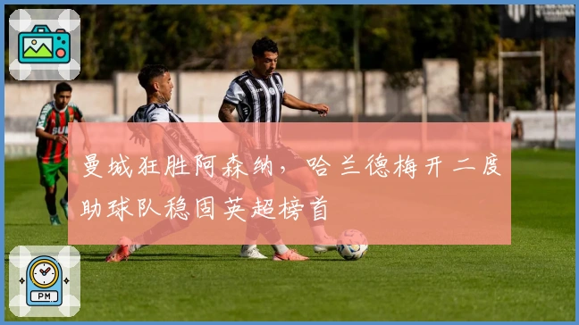 曼城狂胜阿森纳，哈兰德梅开二度助球队稳固英超榜首