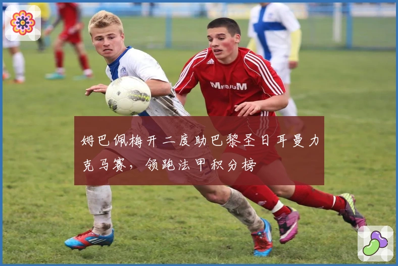 姆巴佩梅开二度助巴黎圣日耳曼力克马赛，领跑法甲积分榜