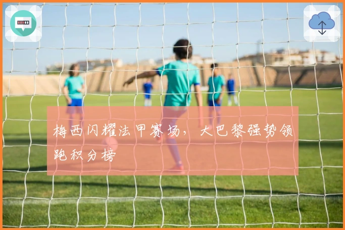 梅西闪耀法甲赛场，大巴黎强势领跑积分榜