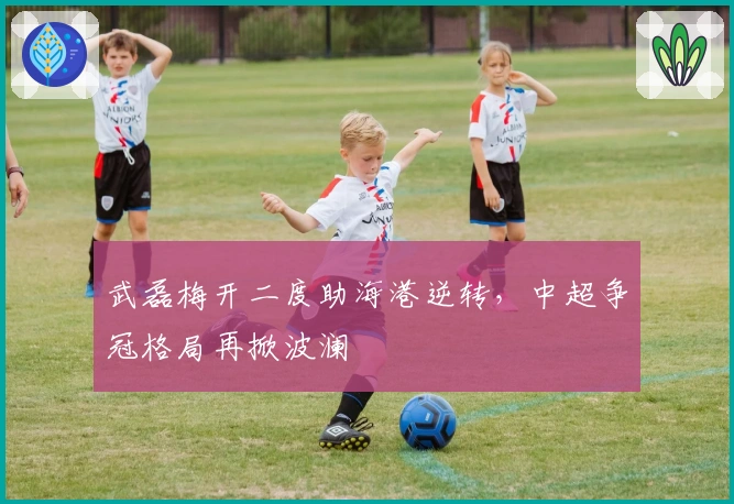武磊梅开二度助海港逆转，中超争冠格局再掀波澜